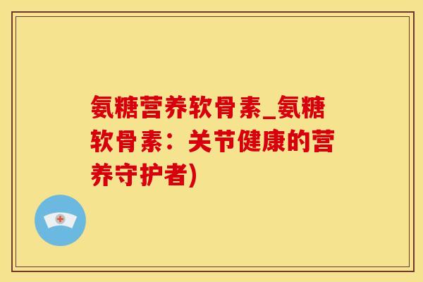 氨糖营养软骨素_氨糖软骨素：关节健康的营养守护者)-第1张图片-氨糖科普网