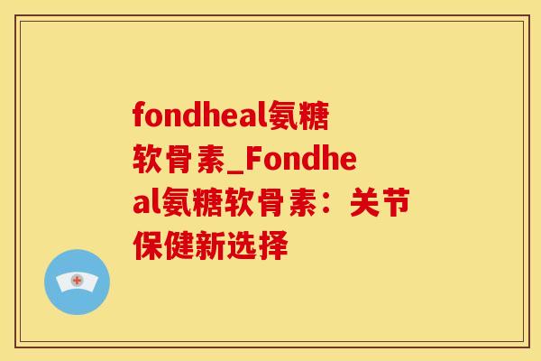 fondheal氨糖软骨素_Fondheal氨糖软骨素：关节保健新选择-第1张图片-氨糖科普网