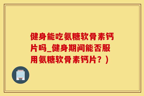 健身能吃氨糖软骨素钙片吗_健身期间能否服用氨糖软骨素钙片?)-第1张图片-氨糖科普网 健身能吃氨糖软骨素钙片吗_健身期间能否服用氨糖软骨素钙片?)-第1张图片-氨糖科普网