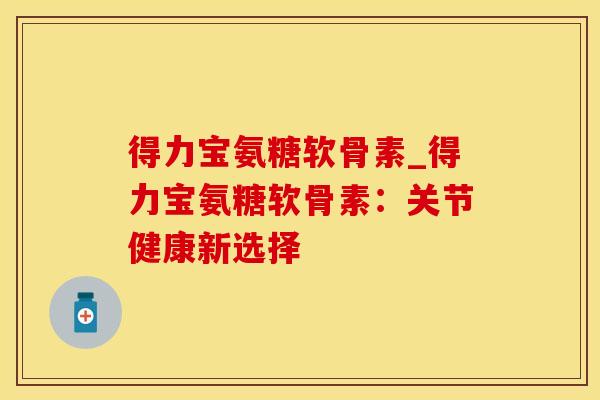 得力宝氨糖软骨素_得力宝氨糖软骨素：关节健康新选择-第1张图片-氨糖科普网