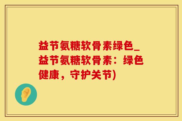 益节氨糖软骨素绿色_益节氨糖软骨素:绿色健康,守护关节)-第1张图片-氨糖科普网 益节氨糖软骨素绿色_益节氨糖软骨素:绿色健康,守护关节)-第1张图片-氨糖科普网