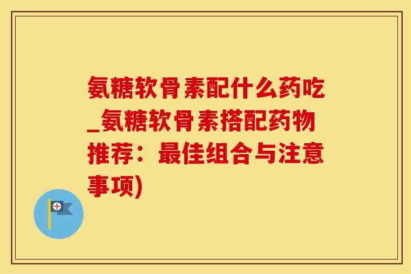 氨糖软骨素配什么药吃_氨糖软骨素搭配药物推荐:最佳组合与注意事项)-第1张图片-氨糖科普网 氨糖软骨素配什么药吃_氨糖软骨素搭配药物推荐:最佳组合与注意事项)-第1张图片-氨糖科普网