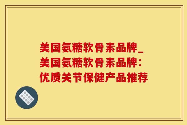 美国氨糖软骨素品牌_美国氨糖软骨素品牌：优质关节保健产品推荐-第1张图片-氨糖科普网