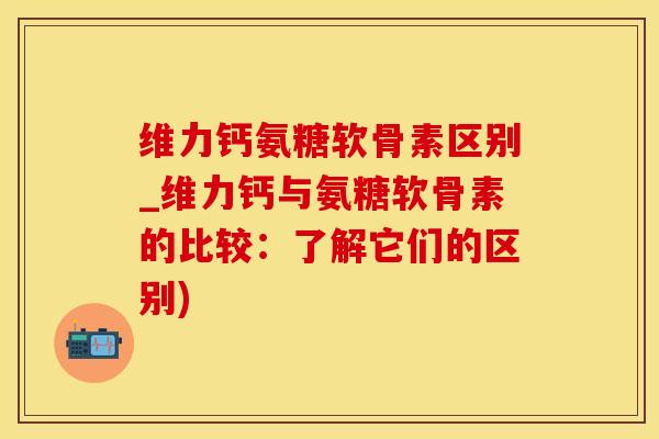 维力钙氨糖软骨素区别_维力钙与氨糖软骨素的比较：了解它们的区别)-第1张图片-氨糖科普网