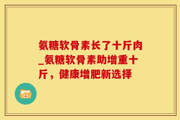 氨糖软骨素长了十斤肉_氨糖软骨素助增重十斤，健康增肥新选择-第1张图片-氨糖科普网
