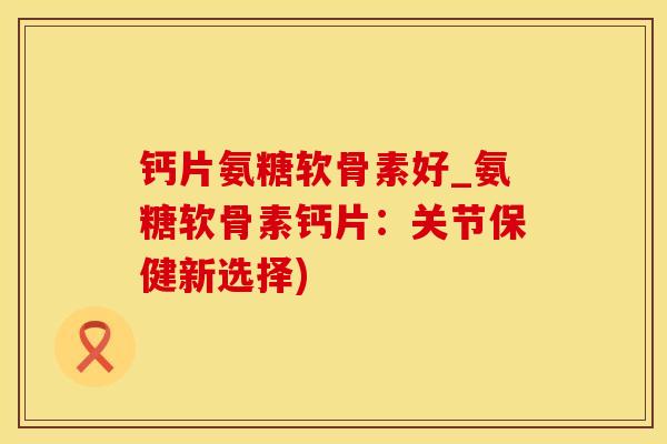 钙片氨糖软骨素好_氨糖软骨素钙片:关节保健新选择)-第1张图片-氨糖科普网 钙片氨糖软骨素好_氨糖软骨素钙片:关节保健新选择)-第1张图片-氨糖科普网