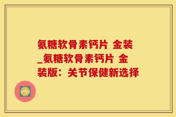 氨糖软骨素钙片 金装_氨糖软骨素钙片 金装版：关节保健新选择-第1张图片-氨糖科普网
