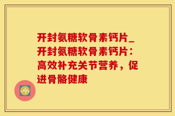 开封氨糖软骨素钙片_开封氨糖软骨素钙片：高效补充关节营养，促进骨骼健康-第1张图片-氨糖科普网