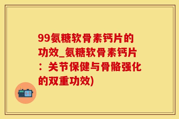 99氨糖软骨素钙片的功效_氨糖软骨素钙片：关节保健与骨骼强化的双重功效)-第1张图片-氨糖科普网