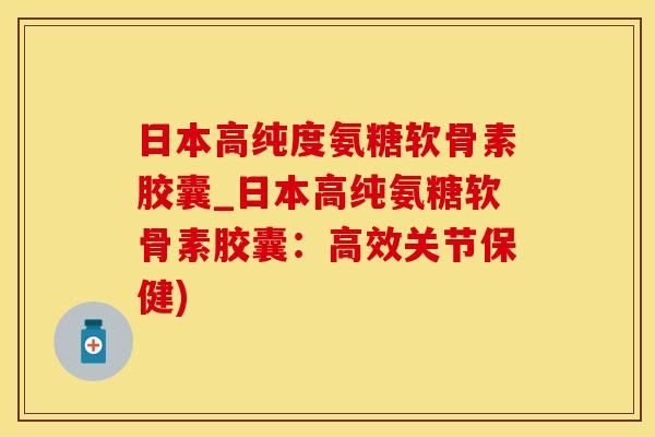 日本高纯度氨糖软骨素胶囊_日本高纯氨糖软骨素胶囊：高效关节保健)-第1张图片-氨糖科普网