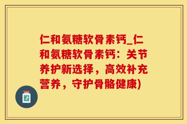 仁和氨糖软骨素钙_仁和氨糖软骨素钙：关节养护新选择，高效补充营养，守护骨骼健康)-第1张图片-氨糖科普网