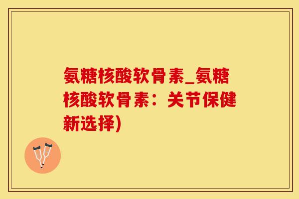 氨糖核酸软骨素_氨糖核酸软骨素：关节保健新选择)-第1张图片-氨糖科普网