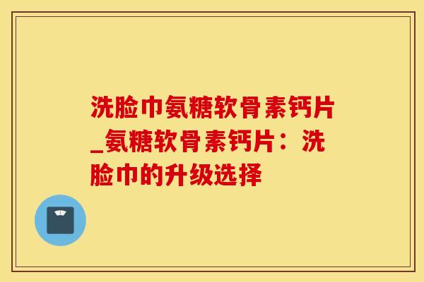 洗脸巾氨糖软骨素钙片_氨糖软骨素钙片:洗脸巾的升级选择-第1张图片-氨糖科普网 洗脸巾氨糖软骨素钙片_氨糖软骨素钙片:洗脸巾的升级选择-第1张图片-氨糖科普网
