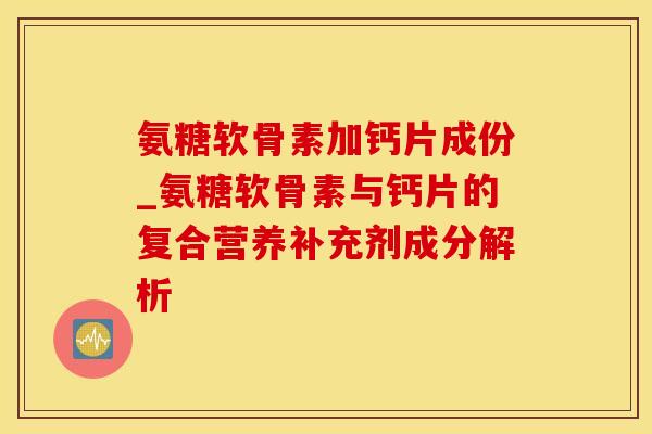 氨糖软骨素加钙片成份_氨糖软骨素与钙片的复合营养补充剂成分解析-第1张图片-氨糖科普网