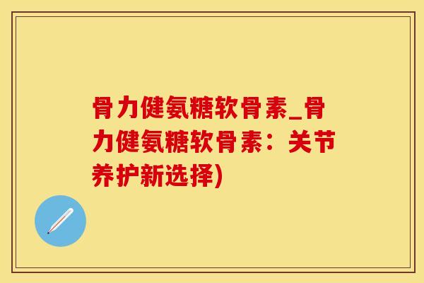 骨力健氨糖软骨素_骨力健氨糖软骨素：关节养护新选择)-第1张图片-氨糖科普网