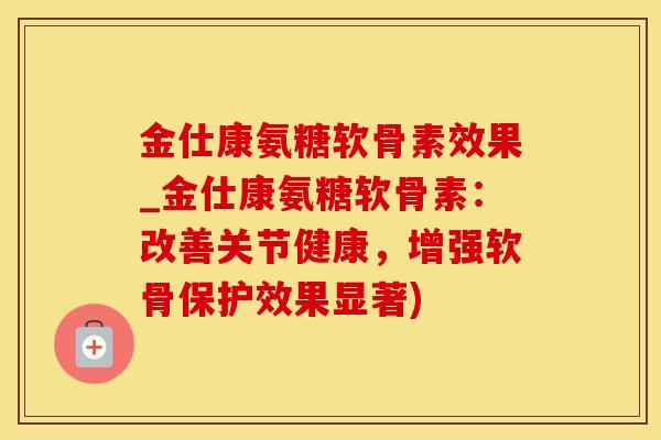 金仕康氨糖软骨素效果_金仕康氨糖软骨素：改善关节健康，增强软骨保护效果显著)-第1张图片-氨糖科普网