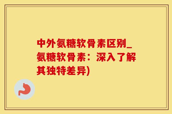 中外氨糖软骨素区别_氨糖软骨素：深入了解其独特差异)-第1张图片-氨糖科普网