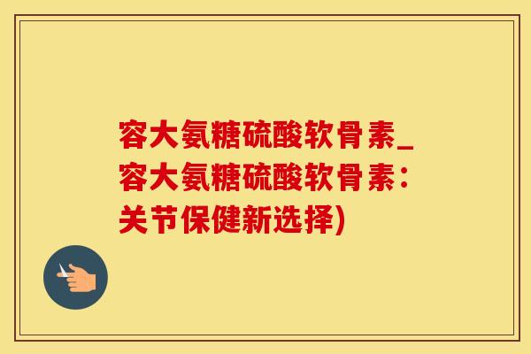 容大氨糖硫酸软骨素_容大氨糖硫酸软骨素:关节保健新选择)-第1张图片-氨糖科普网 容大氨糖硫酸软骨素_容大氨糖硫酸软骨素:关节保健新选择)-第1张图片-氨糖科普网