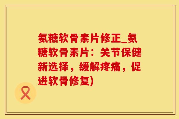 氨糖软骨素片修正_氨糖软骨素片:关节保健新选择,缓解疼痛,促进软骨修复)-第1张图片-氨糖科普网 氨糖软骨素片修正_氨糖软骨素片:关节保健新选择,缓解疼痛,促进软骨修复)-第1张图片-氨糖科普网