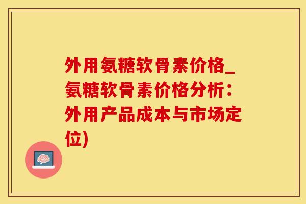 外用氨糖软骨素价格_氨糖软骨素价格分析：外用产品成本与市场定位)-第1张图片-氨糖科普网