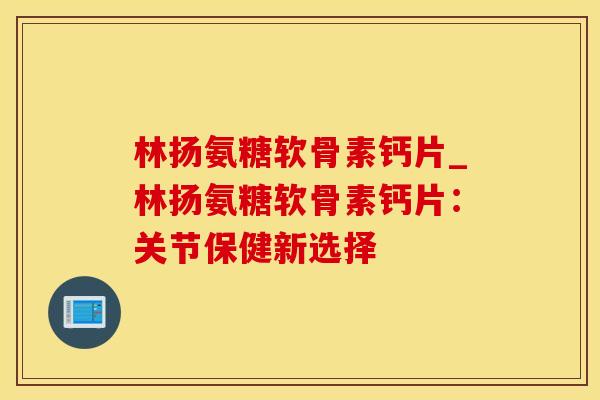 林扬氨糖软骨素钙片_林扬氨糖软骨素钙片：关节保健新选择-第1张图片-氨糖科普网