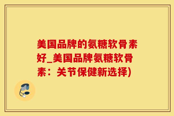 美国品牌的氨糖软骨素好_美国品牌氨糖软骨素:关节保健新选择)-第1张图片-氨糖科普网 美国品牌的氨糖软骨素好_美国品牌氨糖软骨素:关节保健新选择)-第1张图片-氨糖科普网