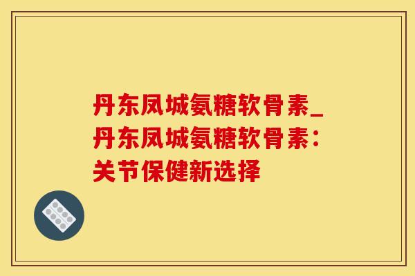 丹东凤城氨糖软骨素_丹东凤城氨糖软骨素:关节保健新选择-第1张图片-氨糖科普网 丹东凤城氨糖软骨素_丹东凤城氨糖软骨素:关节保健新选择-第1张图片-氨糖科普网