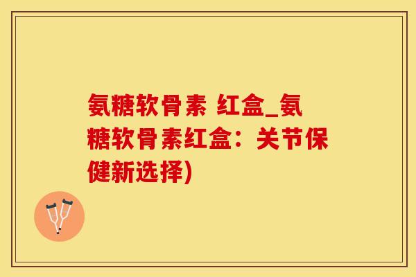氨糖软骨素 红盒_氨糖软骨素红盒:关节保健新选择)-第1张图片-氨糖科普网 氨糖软骨素 红盒_氨糖软骨素红盒:关节保健新选择)-第1张图片-氨糖科普网