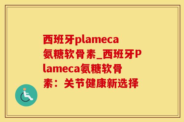 西班牙plameca氨糖软骨素_西班牙Plameca氨糖软骨素：关节健康新选择-第1张图片-氨糖科普网