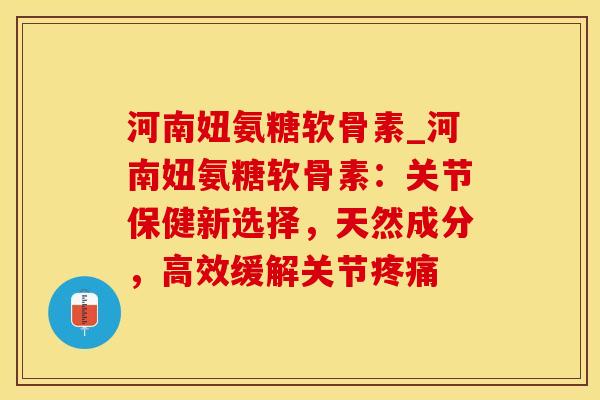 河南妞氨糖软骨素_河南妞氨糖软骨素：关节保健新选择，天然成分，高效缓解关节疼痛-第1张图片-氨糖科普网