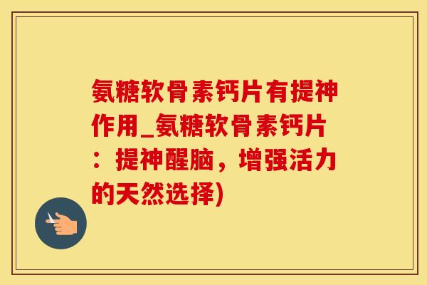 氨糖软骨素钙片有提神作用_氨糖软骨素钙片：提神醒脑，增强活力的天然选择)-第1张图片-氨糖科普网