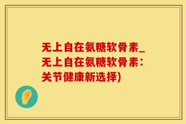 无上自在氨糖软骨素_无上自在氨糖软骨素:关节健康新选择)-第1张图片-氨糖科普网 无上自在氨糖软骨素_无上自在氨糖软骨素:关节健康新选择)-第1张图片-氨糖科普网