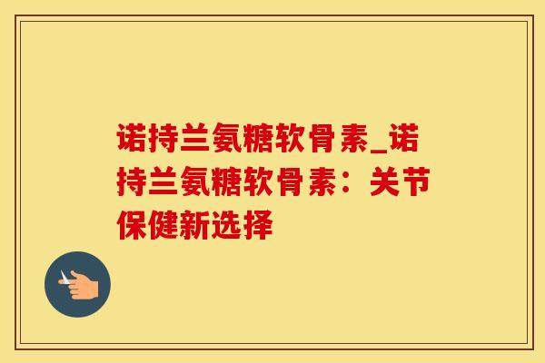 诺持兰氨糖软骨素_诺持兰氨糖软骨素：关节保健新选择-第1张图片-氨糖科普网
