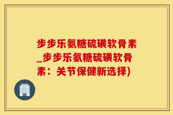步步乐氨糖硫磺软骨素_步步乐氨糖硫磺软骨素:关节保健新选择)-第1张图片-氨糖科普网 步步乐氨糖硫磺软骨素_步步乐氨糖硫磺软骨素:关节保健新选择)-第1张图片-氨糖科普网