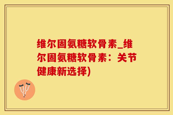 维尔固氨糖软骨素_维尔固氨糖软骨素：关节健康新选择)-第1张图片-氨糖科普网