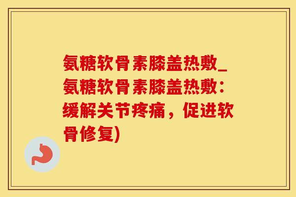 氨糖软骨素膝盖热敷_氨糖软骨素膝盖热敷：缓解关节疼痛，促进软骨修复)-第1张图片-氨糖科普网