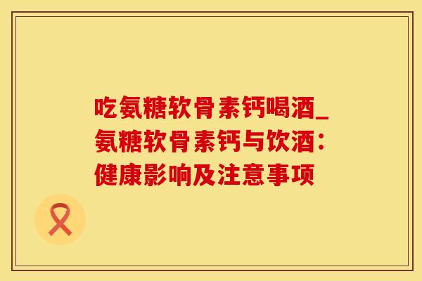 吃氨糖软骨素钙喝酒_氨糖软骨素钙与饮酒:健康影响及注意事项-第1张图片-氨糖科普网 吃氨糖软骨素钙喝酒_氨糖软骨素钙与饮酒:健康影响及注意事项-第1张图片-氨糖科普网