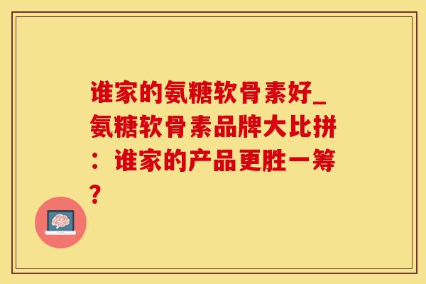 谁家的氨糖软骨素好_氨糖软骨素品牌大比拼：谁家的产品更胜一筹？-第1张图片-氨糖科普网