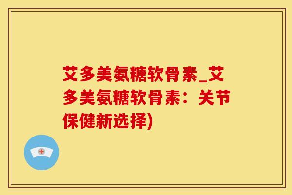 艾多美氨糖软骨素_艾多美氨糖软骨素：关节保健新选择)-第1张图片-氨糖科普网