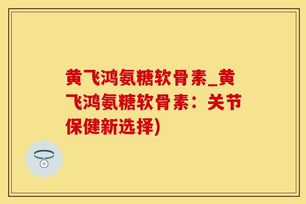 黄飞鸿氨糖软骨素_黄飞鸿氨糖软骨素：关节保健新选择)-第1张图片-氨糖科普网