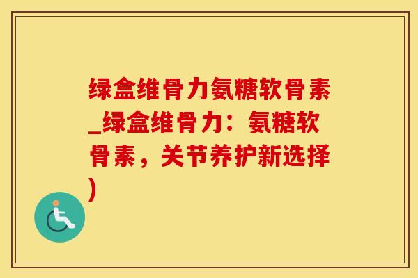 绿盒维骨力氨糖软骨素_绿盒维骨力：氨糖软骨素，关节养护新选择)-第1张图片-氨糖科普网