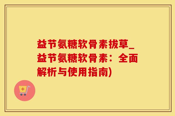 益节氨糖软骨素拔草_益节氨糖软骨素：全面解析与使用指南)-第1张图片-氨糖科普网
