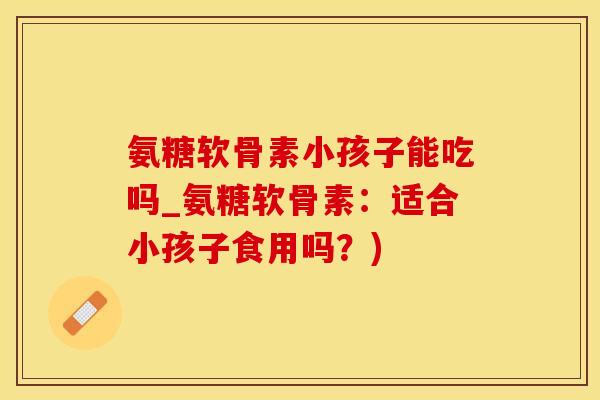 氨糖软骨素小孩子能吃吗_氨糖软骨素：适合小孩子食用吗？)-第1张图片-氨糖科普网