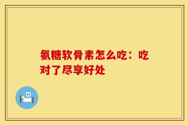 氨糖软骨素怎么吃：吃对了尽享好处-第1张图片-氨糖科普网