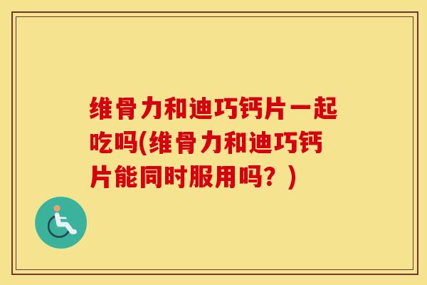 维骨力和迪巧钙片一起吃吗(维骨力和迪巧钙片能同时服用吗?)-第1张图片-氨糖科普网 维骨力和迪巧钙片一起吃吗(维骨力和迪巧钙片能同时服用吗?)-第1张图片-氨糖科普网