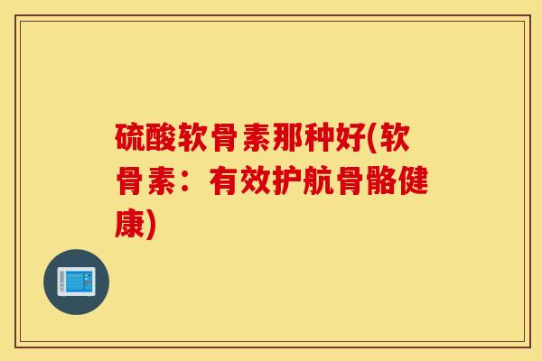 硫酸软骨素那种好(软骨素：有效护航骨骼健康)-第1张图片-氨糖科普网
