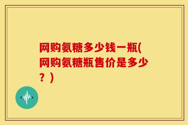 网购氨糖多少钱一瓶(网购氨糖瓶售价是多少?)-第1张图片-氨糖科普网 网购氨糖多少钱一瓶(网购氨糖瓶售价是多少?)-第1张图片-氨糖科普网