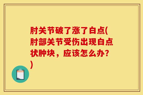 肘关节破了涨了白点(肘部关节受伤出现白点状肿块,应该怎么办?)-第1张图片-氨糖科普网 肘关节破了涨了白点(肘部关节受伤出现白点状肿块,应该怎么办?)-第1张图片-氨糖科普网