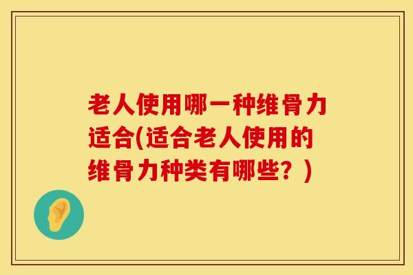 老人使用哪一种维骨力适合(适合老人使用的维骨力种类有哪些？)-第1张图片-氨糖科普网