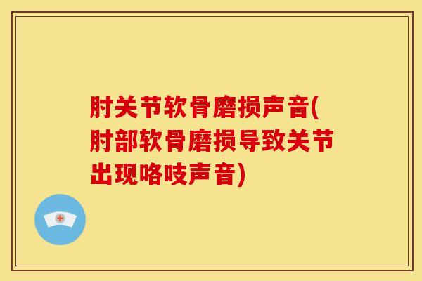 肘关节软骨磨损声音(肘部软骨磨损导致关节出现咯吱声音)-第1张图片-氨糖科普网